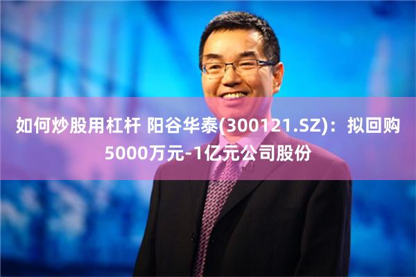 如何炒股用杠杆 阳谷华泰(300121.SZ)：拟回购5000万元-1亿元公司股份