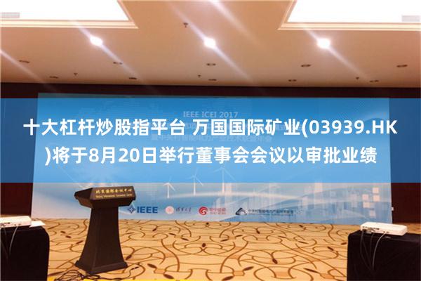 十大杠杆炒股指平台 万国国际矿业(03939.HK)将于8月20日举行董事会会议以审批业绩