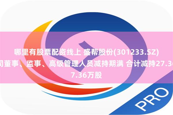 哪里有股票配资线上 盛帮股份(301233.SZ)：公司董事、监事、高级管理人员减持期满 合计减持27.36万股