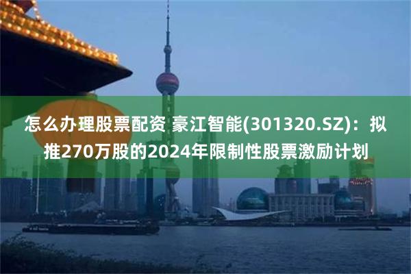 怎么办理股票配资 豪江智能(301320.SZ)：拟推270万股的2024年限制性股票激励计划