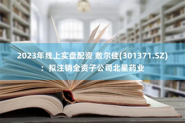 2023年线上实盘配资 敷尔佳(301371.SZ)：拟注销全资子公司北星药业