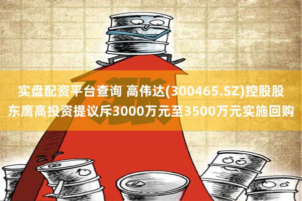 实盘配资平台查询 高伟达(300465.SZ)控股股东鹰高投资提议斥3000万元至3500万元实施回购