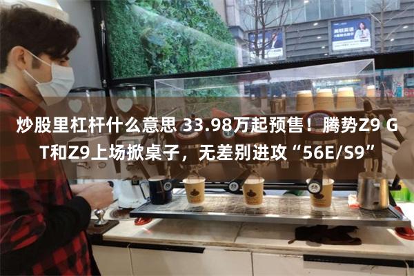 炒股里杠杆什么意思 33.98万起预售！腾势Z9 GT和Z9上场掀桌子，无差别进攻“56E/S9”