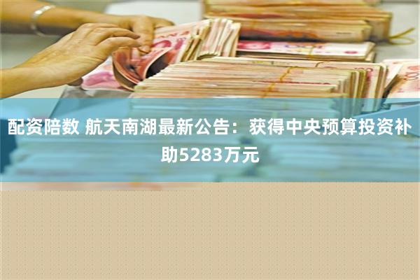 配资陪数 航天南湖最新公告：获得中央预算投资补助5283万元