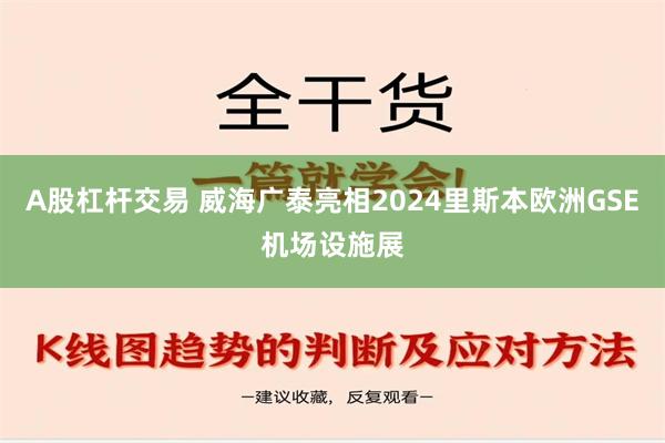 A股杠杆交易 威海广泰亮相2024里斯本欧洲GSE机场设施展