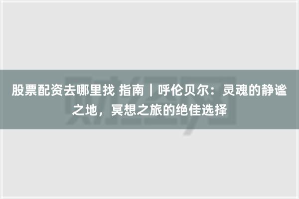 股票配资去哪里找 指南｜呼伦贝尔：灵魂的静谧之地，冥想之旅的绝佳选择