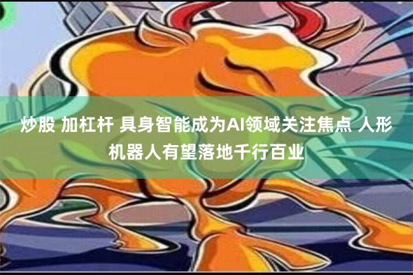 炒股 加杠杆 具身智能成为AI领域关注焦点 人形机器人有望落地千行百业