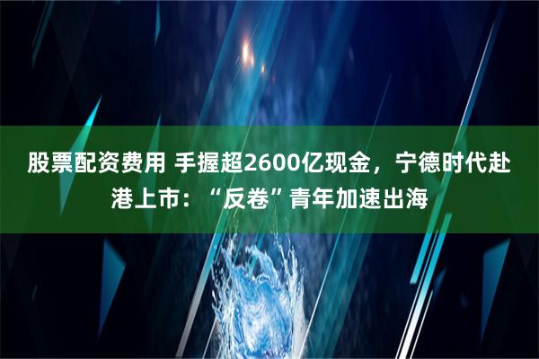 股票配资费用 手握超2600亿现金，宁德时代赴港上市：“反卷”青年加速出海