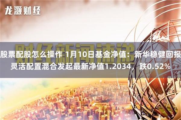 股票配股怎么操作 1月10日基金净值：新华稳健回报灵活配置混合发起最新净值1.2034，跌0.52%