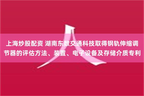 上海炒股配资 湖南东数交通科技取得钢轨伸缩调节器的评估方法、装置、电子设备及存储介质专利