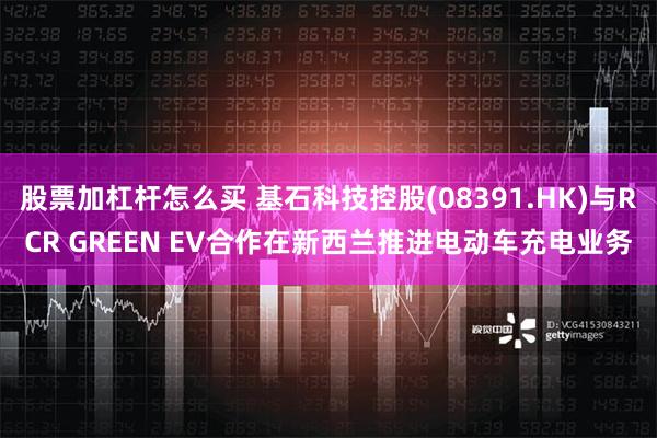 股票加杠杆怎么买 基石科技控股(08391.HK)与RCR GREEN EV合作在新西兰推进电动车充电业务